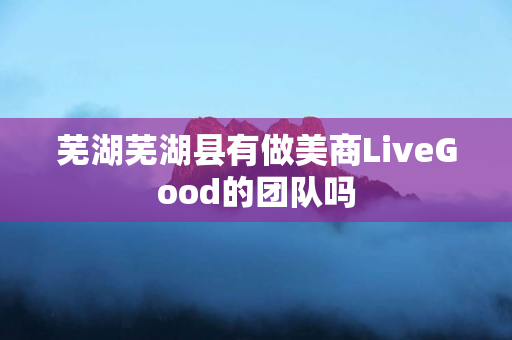 芜湖芜湖县有做美商LiveGood的团队吗