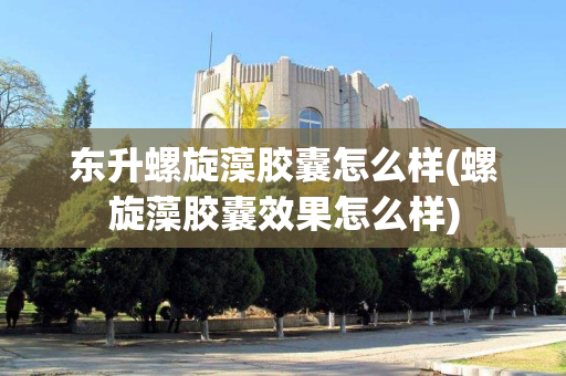 东升螺旋藻胶囊怎么样(螺旋藻胶囊效果怎么样)