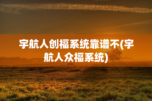 宇航人创福系统靠谱不(宇航人众福系统)