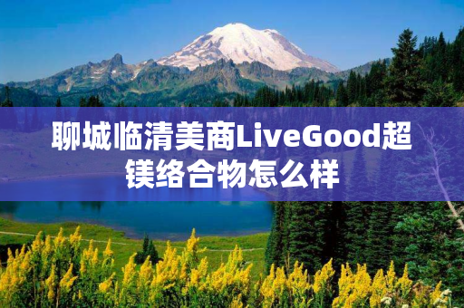 聊城临清美商LiveGood超镁络合物怎么样