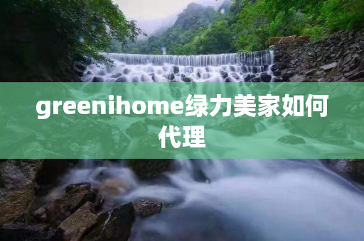 greenihome绿力美家如何代理