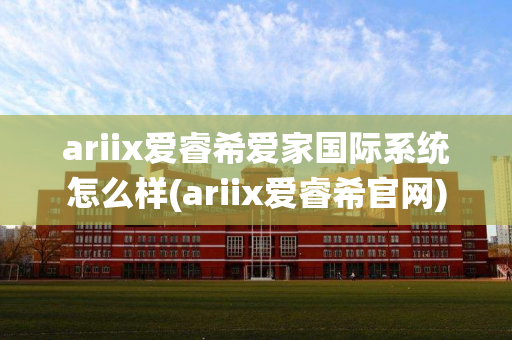 ariix爱睿希爱家国际系统怎么样(ariix爱睿希官网)