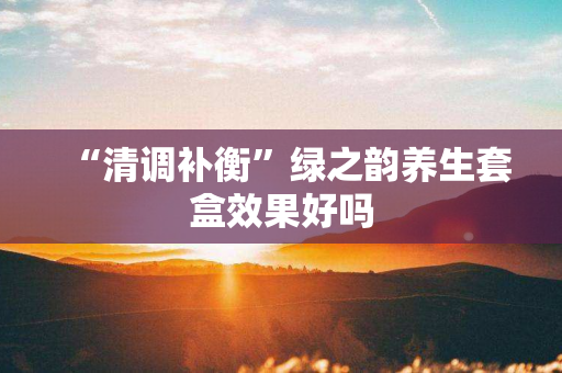 “清调补衡”绿之韵养生套盒效果好吗