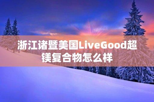 浙江诸暨美国LiveGood超镁复合物怎么样