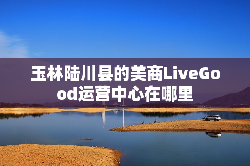 玉林陆川县的美商LiveGood运营中心在哪里