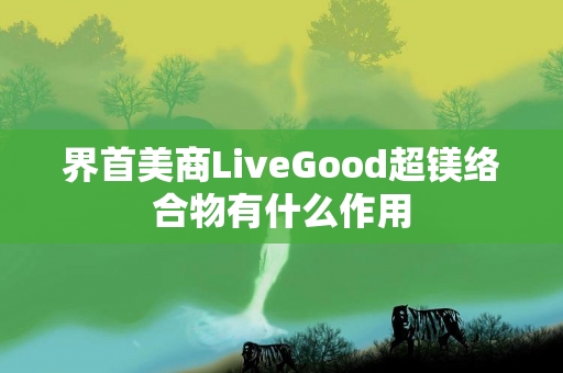 界首美商LiveGood超镁络合物有什么作用