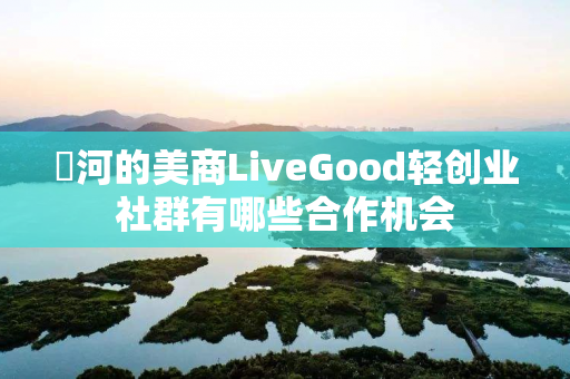 瀍河的美商LiveGood轻创业社群有哪些合作机会