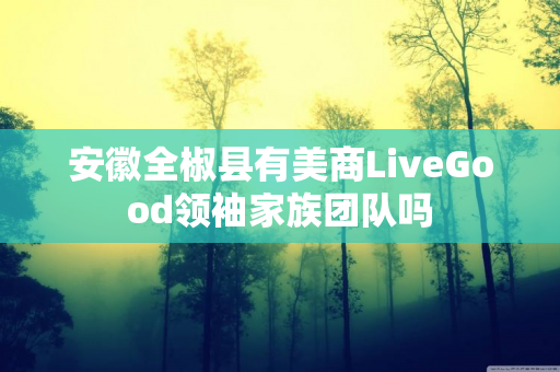 安徽全椒县有美商LiveGood领袖家族团队吗