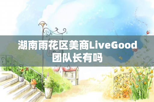 湖南雨花区美商LiveGood团队长有吗