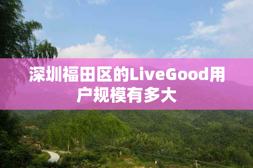 深圳福田区的LiveGood用户规模有多大