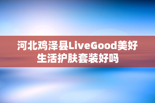 河北鸡泽县LiveGood美好生活护肤套装好吗