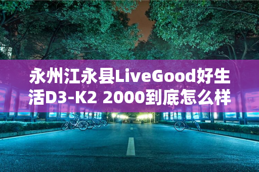 永州江永县LiveGood好生活D3-K2 2000到底怎么样