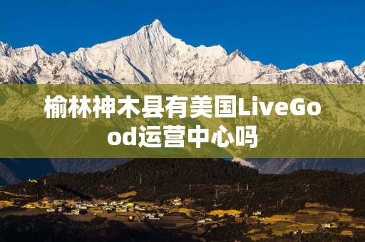 榆林神木县有美国LiveGood运营中心吗