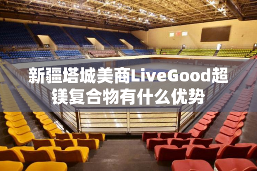 新疆塔城美商LiveGood超镁复合物有什么优势