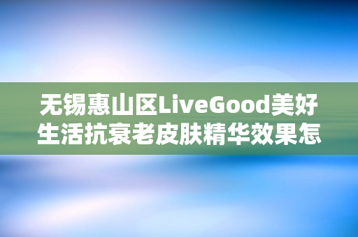 无锡惠山区LiveGood美好生活抗衰老皮肤精华效果怎么样