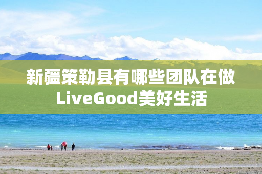 新疆策勒县有哪些团队在做LiveGood美好生活