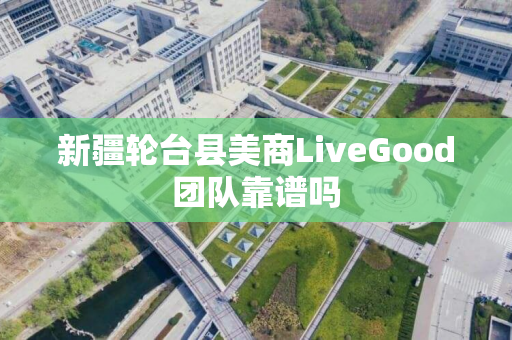 新疆轮台县美商LiveGood团队靠谱吗