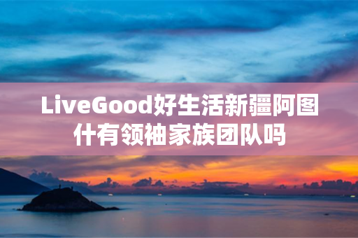 LiveGood好生活新疆阿图什有领袖家族团队吗
