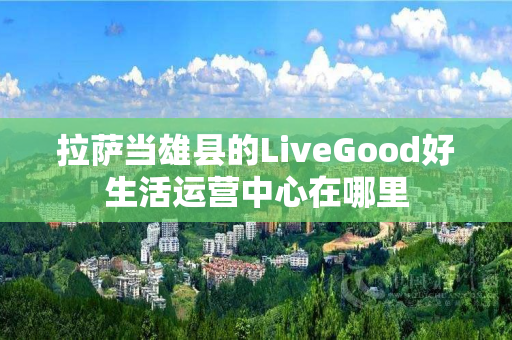 拉萨当雄县的LiveGood好生活运营中心在哪里
