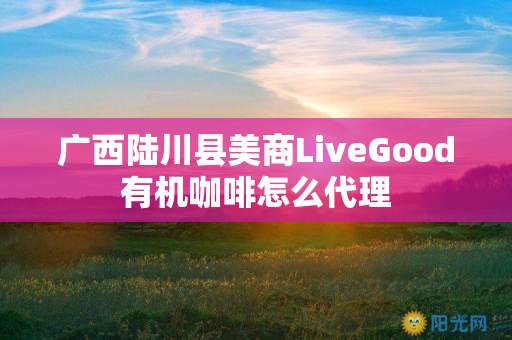 广西陆川县美商LiveGood有机咖啡怎么代理