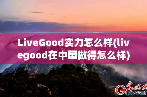 LiveGood实力怎么样(livegood在中国做得怎么样)