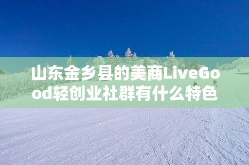 山东金乡县的美商LiveGood轻创业社群有什么特色