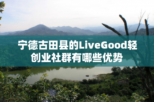 宁德古田县的LiveGood轻创业社群有哪些优势