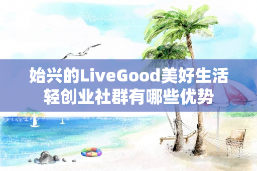 始兴的LiveGood美好生活轻创业社群有哪些优势