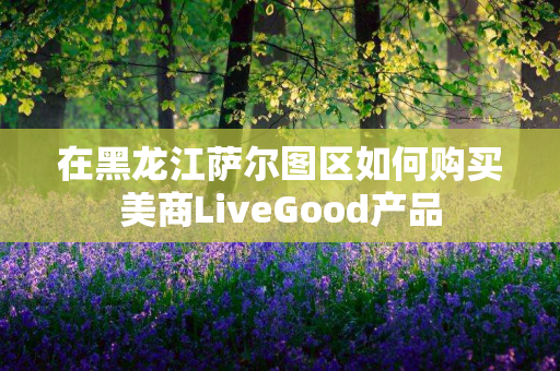 在黑龙江萨尔图区如何购买美商LiveGood产品