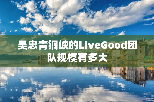 吴忠青铜峡的LiveGood团队规模有多大