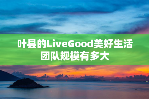 叶县的LiveGood美好生活团队规模有多大