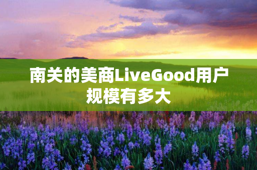 南关的美商LiveGood用户规模有多大