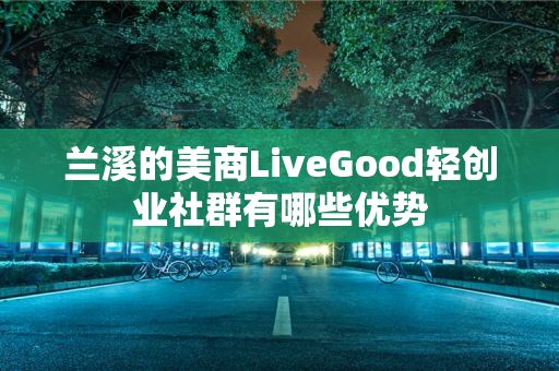 兰溪的美商LiveGood轻创业社群有哪些优势