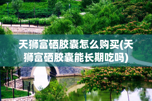 天狮富硒胶囊怎么购买(天狮富硒胶囊能长期吃吗)