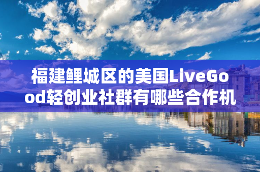 福建鲤城区的美国LiveGood轻创业社群有哪些合作机会