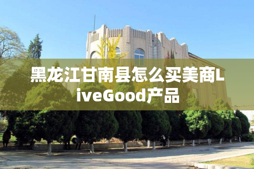 黑龙江甘南县怎么买美商LiveGood产品