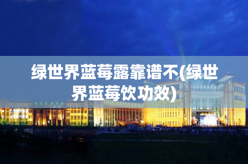 绿世界蓝莓露靠谱不(绿世界蓝莓饮功效)