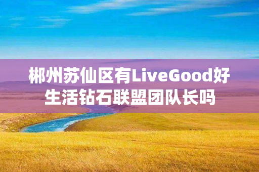 郴州苏仙区有LiveGood好生活钻石联盟团队长吗