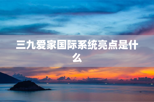 三九爱家国际系统亮点是什么