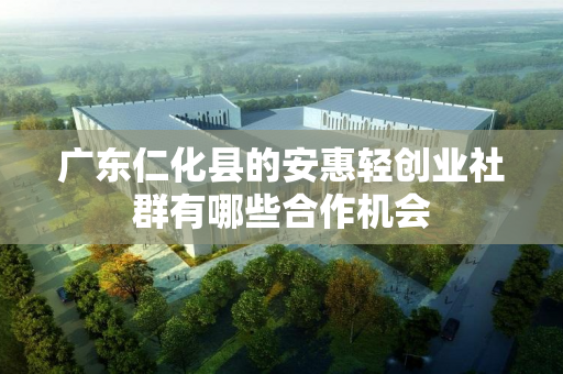 广东仁化县的安惠轻创业社群有哪些合作机会