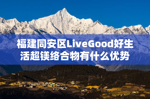 福建同安区LiveGood好生活超镁络合物有什么优势