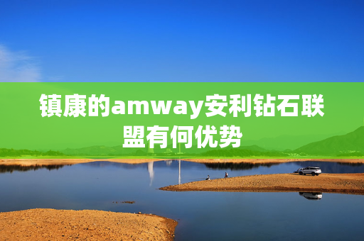 镇康的amway安利钻石联盟有何优势