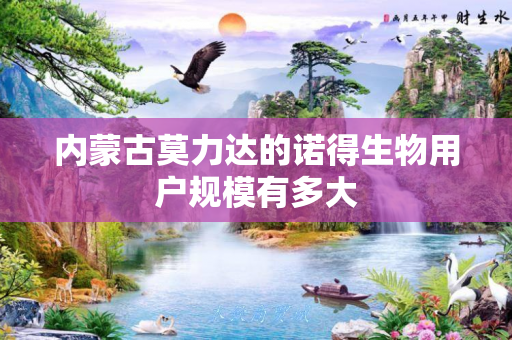 内蒙古莫力达的诺得生物用户规模有多大