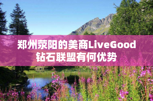 郑州荥阳的美商LiveGood钻石联盟有何优势