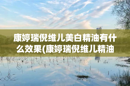 康婷瑞倪维儿美白精油有什么效果(康婷瑞倪维儿精油怎么用)