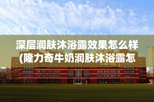 深层润肤沐浴露效果怎么样(隆力奇牛奶润肤沐浴露怎么样)