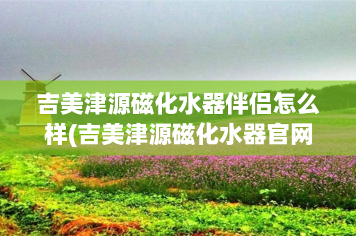 吉美津源磁化水器伴侣怎么样(吉美津源磁化水器官网)