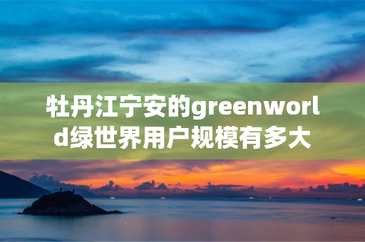 牡丹江宁安的greenworld绿世界用户规模有多大
