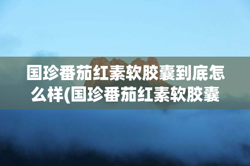 国珍番茄红素软胶囊到底怎么样(国珍番茄红素软胶囊价格)