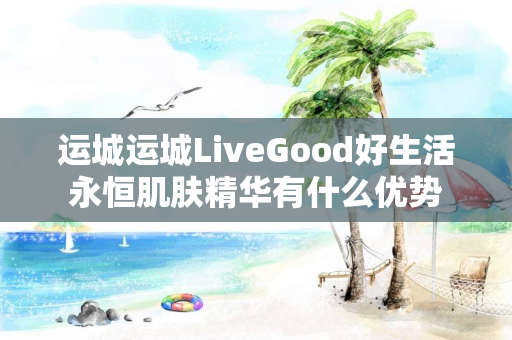 运城运城LiveGood好生活永恒肌肤精华有什么优势